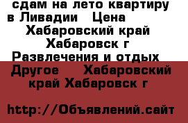 сдам на лето квартиру в Ливадии › Цена ­ 2 000 - Хабаровский край, Хабаровск г. Развлечения и отдых » Другое   . Хабаровский край,Хабаровск г.